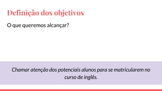 Definição dos objetivos
O que queremos alcançar?
Chamar atenção dos potenciais alunos para se matricularem no
curso de inglês.
 