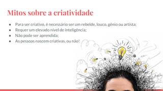 Mitos sobre a criatividade
● Para ser criativo, é necessário ser um rebelde, louco, gênio ou artista;
● Requer um elevado nível de inteligência;
● Não pode ser aprendida;
● As pessoas nascem criativas, ou não!
 
