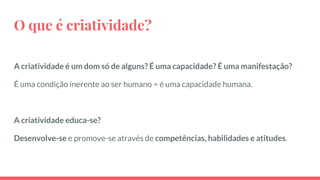 O que é criatividade?
A criatividade é um dom só de alguns? É uma capacidade? É uma manifestação?
É uma condição inerente ao ser humano = é uma capacidade humana.
A criatividade educa-se?
Desenvolve-se e promove-se através de competências, habilidades e atitudes.
 