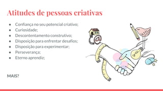 Atitudes de pessoas criativas
● Confiança no seu potencial criativo;
● Curiosidade;
● Descontentamento construtivo;
● Disposição para enfrentar desafios;
● Disposição para experimentar;
● Perseverança;
● Eterno aprendiz;
MAIS?
 