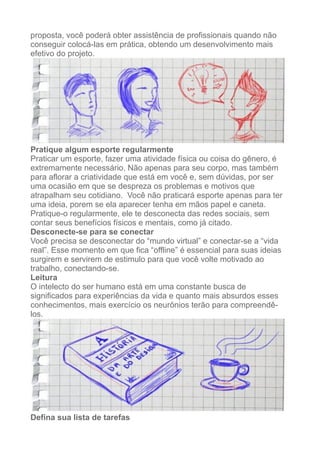 proposta, você poderá obter assistência de profissionais quando não
conseguir colocá-las em prática, obtendo um desenvolvimento mais
efetivo do projeto.
!
Pratique algum esporte regularmente
Praticar um esporte, fazer uma atividade física ou coisa do gênero, é
extremamente necessário. Não apenas para seu corpo, mas também
para aflorar a criatividade que está em você e, sem dúvidas, por ser
uma ocasião em que se despreza os problemas e motivos que
atrapalham seu cotidiano. Você não praticará esporte apenas para ter
uma ideia, porem se ela aparecer tenha em mãos papel e caneta.
Pratique-o regularmente, ele te desconecta das redes sociais, sem
contar seus benefícios físicos e mentais, como já citado.
Desconecte-se para se conectar
Você precisa se desconectar do “mundo virtual” e conectar-se a “vida
real”. Esse momento em que fica “offline” é essencial para suas ideias
surgirem e servirem de estimulo para que você volte motivado ao
trabalho, conectando-se.
Leitura
O intelecto do ser humano está em uma constante busca de
significados para experiências da vida e quanto mais absurdos esses
conhecimentos, mais exercício os neurônios terão para compreendê-
los.
!
Defina sua lista de tarefas
 