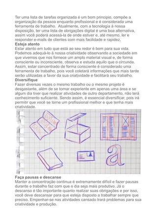Ter uma lista de tarefas organizada é um bom principio, compõe a
organização da pessoa enquanto profissional e é considerada uma
ferramenta de trabalho. Atualmente, com a tecnologia à nossa
disposição, ter uma lista de obrigações digital é uma boa alternativa,
assim você poderá acessá-la de onde estiver e, até mesmo, ler e
responder e-mails de clientes com mais facilidade e rapidez.
Esteja atento
Estar atento em tudo que está ao seu redor é bom para sua vida.
Podemos adequá-lo à nossa criatividade observando a sociedade em
que vivemos que nos fornece um amplo material visual e, de forma
consciente ou inconsciente, observa e estuda aquilo que o circunda.
Assim, estar concentrado de forma consciente é considerado uma
ferramenta de trabalho, pois você coletará informações que mais tarde
serão utilizadas a favor da sua criatividade e facilitará seu trabalho.
Diversifique
Fazer diversas vezes o mesmo trabalho ou o mesmo projeto é
desgastante, além de se tornar experiente em apenas uma área e se
algum dia tiver que realizar atividades de outro departamento, não terá
conhecimento suficiente. Sendo assim, é essencial diversificar, pois irá
permitir que você se torne um profissional melhor e que tenha mais
criatividade.
!
Faça pausas e descanse
Manter a concentração continua é extremamente difícil e fazer pausas
durante o trabalho faz com que o dia seja mais produtivo. Já o
descanso é tão importante quanto realizar suas obrigações e por isso,
você deve descansar para que esteja disposto a trabalhar sempre que
preciso. Empenhar-se nas atividades cansado trará problemas para sua
criatividade e produção.
 