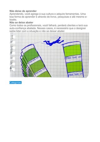 Não deixe de aprender
Aprendendo, você agrega à sua cultura e adquire ferramentas. Uma
boa forma de aprender é através de livros, pesquisas e até mesmo e-
books.
Não se deixe abater
Como todos os profissionais, você falhará, perderá clientes e terá sua
auto-confiança abalada. Nesses casos, é necessário que o designer
saiba lidar com a situação e não se deixar abater.
!
!
Categorias
 