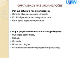 CRIATIVIDADE NAS ORGANIZAÇÕES
 Por que estudá-la nas organizações?
 Característica das pessoas – inerente
 Contribui para o processo organizacional
 É um apoio à gestão empresarial
 O que propiciou o seu estudo nas organizações?
 Mudanças econômicas,
 Sociais,
 Culturais
 Novas tecnologias
 O ser humano e seu novo papel nas organizações
 