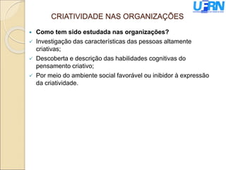 CRIATIVIDADE NAS ORGANIZAÇÕES
 Como tem sido estudada nas organizações?
 Investigação das características das pessoas altamente
criativas;
 Descoberta e descrição das habilidades cognitivas do
pensamento criativo;
 Por meio do ambiente social favorável ou inibidor à expressão
da criatividade.
 