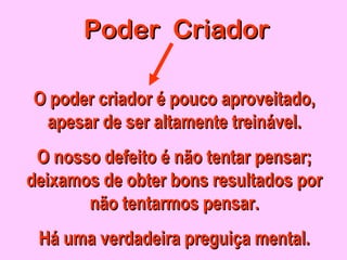 Poder CriadorPoder Criador
O poder criador é pouco aproveitado,O poder criador é pouco aproveitado,
apesar de ser altamente treinapesar de ser altamente treinável.ável.
O nosso defeito é não tentar pensar;O nosso defeito é não tentar pensar;
deixamos de obter bons resultados pordeixamos de obter bons resultados por
não tentarmos pensar.não tentarmos pensar.
Há uma verdadeira preguiça mental.Há uma verdadeira preguiça mental.
 