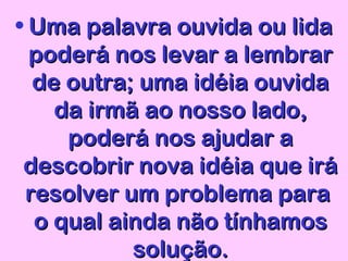 • Uma palavra ouvida ou lidaUma palavra ouvida ou lida
poderá nos levar a lembrarpoderá nos levar a lembrar
de outra; uma idéia ouvidade outra; uma idéia ouvida
da irmã ao nosso lado,da irmã ao nosso lado,
poderá nos ajudar apoderá nos ajudar a
descobrir nova idéia que irádescobrir nova idéia que irá
resolver um problema pararesolver um problema para
o qual ainda não tínhamoso qual ainda não tínhamos
solução.solução.
 