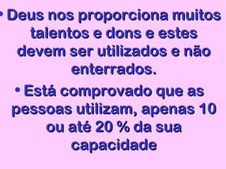 • Deus nos proporciona muitosDeus nos proporciona muitos
talentos e dons e estestalentos e dons e estes
devem ser utilizados e nãodevem ser utilizados e não
enterrados.enterrados.
• Está comprovado que asEstá comprovado que as
pessoas utilizam, apenas 10pessoas utilizam, apenas 10
ou até 20 % da suaou até 20 % da sua
capacidadecapacidade
 