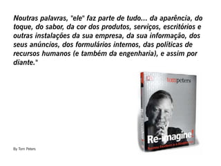 Noutras palavras, "ele" faz parte de tudo... da aparência, do
toque, do sabor, da cor dos produtos, serviços, escritórios e
outras instalações da sua empresa, da sua informação, dos
seus anúncios, dos formulários internos, das políticas de
recursos humanos (e também da engenharia), e assim por
diante."




By Tom Peters
 