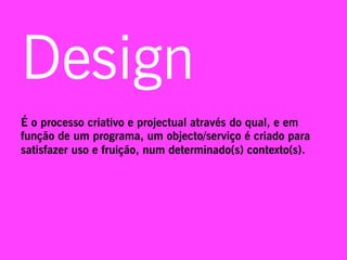Design
É o processo criativo e projectual através do qual, e em
função de um programa, um objecto/serviço é criado para
satisfazer uso e fruição, num determinado(s) contexto(s).
 