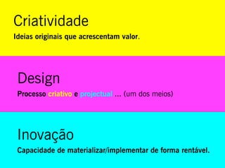 Criatividade
Ideias originais que acrescentam valor.




 Design
 Processo criativo e projectual ... (um dos meios)




 Inovação
 Capacidade de materializar/implementar de forma rentável.
 