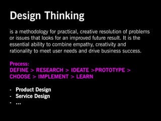 Design Thinking
is a methodology for practical, creative resolution of problems
or issues that looks for an improved future result. It is the
essential ability to combine empathy, creativity and
rationality to meet user needs and drive business success.

Process:
DEFINE > RESEARCH > IDEATE >PROTOTYPE >
CHOOSE > IMPLEMENT > LEARN

-  Product Design
-  Service Design
-  …
 