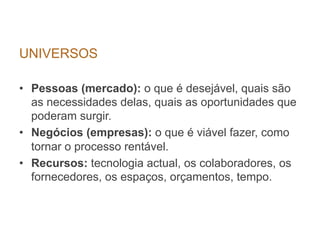 UNIVERSOS

•  Pessoas (mercado): o que é desejável, quais são
   as necessidades delas, quais as oportunidades que
   poderam surgir.
•  Negócios (empresas): o que é viável fazer, como
   tornar o processo rentável.
•  Recursos: tecnologia actual, os colaboradores, os
   fornecedores, os espaços, orçamentos, tempo.
 