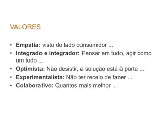 VALORES

•  Empatia: visto do lado consumidor ...
•  Integrado e integrador: Pensar em tudo, agir como
   um todo ...
•  Optimista: Não desistir, a solução está à porta ...
•  Experimentalista: Não ter receio de fazer ...
•  Colaborativo: Quantos mais melhor ...
 