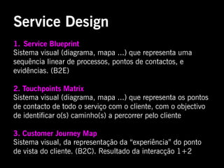 Service Design
1.  Service Blueprint
Sistema visual (diagrama, mapa ...) que representa uma
sequência linear de processos, pontos de contactos, e
evidências. (B2E)

2. Touchpoints Matrix
Sistema visual (diagrama, mapa ...) que representa os pontos
de contacto de todo o serviço com o cliente, com o objectivo
de identificar o(s) caminho(s) a percorrer pelo cliente

3. Customer Journey Map
Sistema visual, da representação da “experiência” do ponto
de vista do cliente. (B2C). Resultado da interacção 1+2
 
