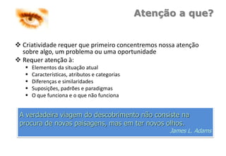 Atenção a que?
 Criatividade requer que primeiro concentremos nossa atenção
sobre algo, um problema ou uma oportunidade
 Requer atenção à:
 Elementos da situação atual
 Características, atributos e categorias
 Diferenças e similaridades
 Suposições, padrões e paradigmas
 O que funciona e o que não funciona
A verdadeira viagem do descobrimento não consiste na
procura de novas paisagens, mas em ter novos olhos.
James L. Adams
 