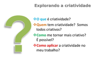 Explorando a criatividade
O que é criatividade?
Quem tem criatividade? Somos
todos criativos?
Como me tornar mais criativo?
É possível?
Como aplicar a criatividade no
meu trabalho?
 