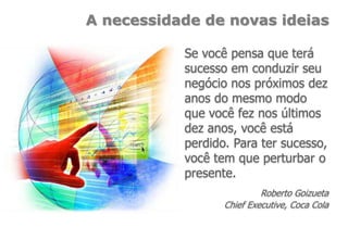 A necessidade de novas ideias
Se você pensa que terá
sucesso em conduzir seu
negócio nos próximos dez
anos do mesmo modo
que você fez nos últimos
dez anos, você está
perdido. Para ter sucesso,
você tem que perturbar o
presente.
Roberto Goizueta
Chief Executive, Coca Cola
 