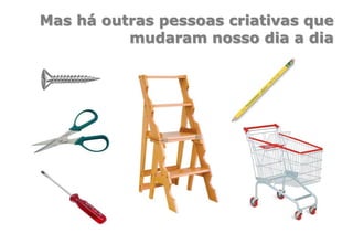 Mas há outras pessoas criativas que
mudaram nosso dia a dia
 