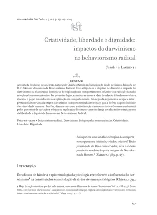 Criatividade, liberdade e dignidade:
impactos do darwinismo
no behaviorismo radical
Carolina Laurenti
resumo
A teoria da evolução pela seleção natural de Charles Darwin influenciou de modo decisivo a filosofia de
B. F. Skinner denominada Behaviorismo Radical. Este artigo tem o objetivo de discutir o impacto do
darwinismo na elaboração do modelo de explicação do comportamento behaviorista radical chamado
seleçãopelasconsequências.Emprimeirolugar,examina-secomoaideiadeseleçãoéfundamentalpara
elucidar o papel do ambiente na explicação do comportamento. Em seguida, argumenta-se que a inter-
pretação skinneriana da origem da variação comportamental abre espaço para a defesa da possibilidade
da criatividade humana. Por fim, discute-se como a substituição da mente criativa (homem autônomo)
pelosprocessosdevariaçãoeseleçãonaexplicaçãodocomportamentolançanovaluzsobreotratamento
da liberdade e dignidade humanas no Behaviorismo Radical.
Palavras-chave ● Behaviorismo radical. Darwinismo. Seleção pelas consequências. Criatividade.
Liberdade. Dignidade.
Há lugar em uma análise científica do comporta-
mentoparaoeuiniciador,criador,criativo?Tendo
prescindido de Deus como criador, deve a ciência
prescindir também daquela imagem de Deus cha-
mada Homem? (Skinner, 1989, p. 27).
Introdução
Estudiosos de história e epistemologia da psicologia reconhecem a influência do dar-
winismo1
naconstituiçãoeconsolidaçãodeváriossistemaspsicológicos(Chiesa,1994;
scientiæ zudia, São Paulo, v. 7, n. 2, p. 251-69, 2009
251
1 Mayr (2005) considera que há, pelo menos, nove usos diferentes do termo ‘darwinismo’ (cf. p. 133-147). Neste
texto,entendemos‘darwinismo’,basicamente,comoumateoriaqueexplicaaevoluçãodosseresvivosemtermosda
inter-relação entre variação e seleção (cf. Mayr, 2005, p. 147).
 