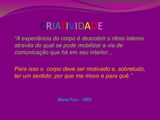 CRIATIVIDADE
“A experiência do corpo é descobrir o ritmo interno
através do qual se pode mobilizar a via de
comunicação que há em seu interior...
Para isso o corpo deve ser motivado e, sobretudo,
ter um sentido: por que me movo e para quê.”
Maria Fux - 1983
 