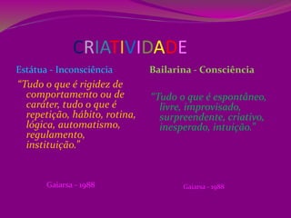 CRIATIVIDADE
Estátua - Inconsciência Bailarina - Consciência
“Tudo o que é rigidez de
comportamento ou de
caráter, tudo o que é
repetição, hábito, rotina,
lógica, automatismo,
regulamento,
instituição.”
Gaiarsa - 1988
“Tudo o que é espontâneo,
livre, improvisado,
surpreendente, criativo,
inesperado, intuição.”
Gaiarsa - 1988
 