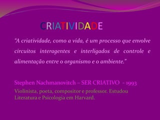 CRIATIVIDADE
“A criatividade, como a vida, é um processo que envolve
circuitos interagentes e interligados de controle e
alimentação entre o organismo e o ambiente.”
Stephen Nachmanovitch – SER CRIATIVO - 1993
Violinista, poeta, compositor e professor. Estudou
Literatura e Psicologia em Harvard.
 
