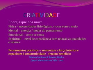 CRIATIVIDADE
Energia que nos move
Física – necessidades fisiológicas, trocas com o meio
Mental – energia / poder do pensamento
Emocional – como se sente
Espiritual – nível de consciência com relação às qualidades
e valores
Pensamentos positivos – aumentam a força interior e
capacitam à construtividade - trazem benefício
Miriam Subirana & Ramón Ribalta
Quem Manda em sua Vida - 2012
 