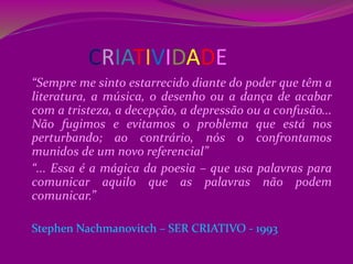 CRIATIVIDADE
“Sempre me sinto estarrecido diante do poder que têm a
literatura, a música, o desenho ou a dança de acabar
com a tristeza, a decepção, a depressão ou a confusão...
Não fugimos e evitamos o problema que está nos
perturbando; ao contrário, nós o confrontamos
munidos de um novo referencial”
“... Essa é a mágica da poesia – que usa palavras para
comunicar aquilo que as palavras não podem
comunicar.”
Stephen Nachmanovitch – SER CRIATIVO - 1993
 