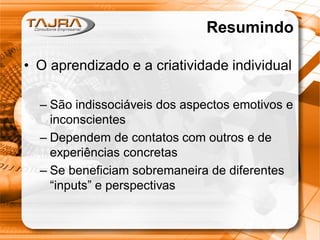 Resumindo
• O aprendizado e a criatividade individual
– São indissociáveis dos aspectos emotivos e
inconscientes
– Dependem de contatos com outros e de
experiências concretas
– Se beneficiam sobremaneira de diferentes
“inputs” e perspectivas
 