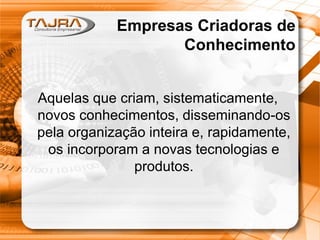 Empresas Criadoras de
Conhecimento
Aquelas que criam, sistematicamente,
novos conhecimentos, disseminando-os
pela organização inteira e, rapidamente,
os incorporam a novas tecnologias e
produtos.
 