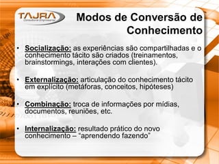 Modos de Conversão de
Conhecimento
• Socialização: as experiências são compartilhadas e o
conhecimento tácito são criados (treinamentos,
brainstormings, interações com clientes).
• Externalização: articulação do conhecimento tácito
em explícito (metáforas, conceitos, hipóteses)
• Combinação: troca de informações por mídias,
documentos, reuniões, etc.
• Internalização: resultado prático do novo
conhecimento – “aprendendo fazendo”
 