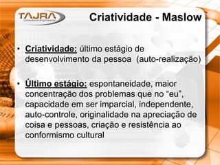 Sanmya F. Tajra
Criatividade - Maslow
• Criatividade: último estágio de
desenvolvimento da pessoa (auto-realização)
• Último estágio: espontaneidade, maior
concentração dos problemas que no “eu”,
capacidade em ser imparcial, independente,
auto-controle, originalidade na apreciação de
coisa e pessoas, criação e resistência ao
conformismo cultural
Criatividade - Maslow
• Criatividade: último estágio de
desenvolvimento da pessoa (auto-realização)
• Último estágio: espontaneidade, maior
concentração dos problemas que no “eu”,
capacidade em ser imparcial, independente,
auto-controle, originalidade na apreciação de
coisa e pessoas, criação e resistência ao
conformismo cultural
 