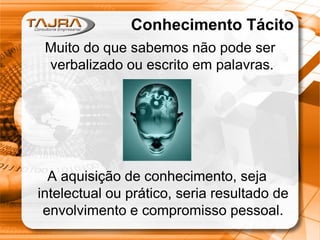 Sanmya F. Tajra
Conhecimento Tácito
• Conhecimento inconsciente
• Associado ao processo de inovação
• Serve aos propósitos:
– Solução de problemas
– Identificação de problemas
– Predição e antecipação (insights – período de
incubação)
– Intuição
– Tomada de decisões sem motivo ou razão explicável
aparente
A aquisição de conhecimento, seja
intelectual ou prático, seria resultado de
envolvimento e compromisso pessoal.
Conhecimento Tácito
Muito do que sabemos não pode ser
verbalizado ou escrito em palavras.
 