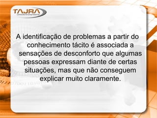 Sanmya F. Tajra
A identificação de problemas a partir do
conhecimento tácito é associada a
sensações de desconforto que algumas
pessoas expressam diante de certas
situações, mas que não conseguem
explicar muito claramente.
A identificação de problemas a partir do
conhecimento tácito é associada a
sensações de desconforto que algumas
pessoas expressam diante de certas
situações, mas que não conseguem
explicar muito claramente.
 