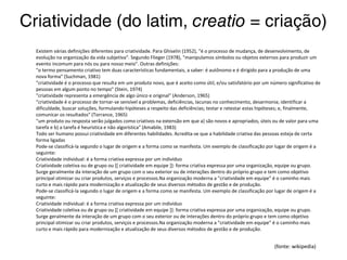 Existem várias definições diferentes para criatividade. Para Ghiselin (1952), "é o processo de mudança, de desenvolvimento, de evolução
na organização da vida subjetiva". Segundo Flieger (1978), "manipulamos símbolos ou objetos externos para produzir um evento incomum
para nós ou para nosso meio". Outras definições:
"o termo pensamento criativo tem duas características fundamentais, a saber: é autônomo e é dirigido para a produção de uma nova
forma" (Suchman, 1981)
"criatividade é o processo que resulta em um produto novo, que é aceito como útil, e/ou satisfatório por um número significativo de
pessoas em algum ponto no tempo" (Stein, 1974)
"criatividade representa a emergência de algo único e original" (Anderson, 1965)
"criatividade é o processo de tornar-se sensível a problemas, deficiências, lacunas no conhecimento, desarmonia; identificar a dificuldade,
buscar soluções, formulando hipóteses a respeito das deficiências; testar e retestar estas hipóteses; e, finalmente, comunicar os
resultados" (Torrance, 1965)
"um produto ou resposta serão julgados como criativos na extensão em que a) são novos e apropriados, úteis ou de valor para uma tarefa
e b) a tarefa é heurística e não algorística" (Amabile, 1983)
Todo ser humano possui criatividade em diferentes habilidades. Acredita-se que a habilidade criativa das pessoas esteja de certa forma
ligadas
Pode-se classificá-la segundo o lugar de origem e a forma como se manifesta. Um exemplo de classificação por lugar de origem é a
seguinte:
Criatividade individual: é a forma criativa expressa por um indivíduo
Criatividade coletiva ou de grupo ou [[ criatividade em equipe ]]: forma criativa expressa por uma organização, equipe ou grupo. Surge
geralmente da interação de um grupo com o seu exterior ou de interações dentro do próprio grupo e tem como objetivo principal otimizar
ou criar produtos, serviços e processos.Na organização moderna a "criatividade em equipe" é o caminho mais curto e mais rápido para
modernização e atualização de seus diversos métodos de gestão e de produção.
Pode-se classificá-la segundo o lugar de origem e a forma como se manifesta. Um exemplo de classificação por lugar de origem é a
seguinte:
Criatividade individual: é a forma criativa expressa por um indivíduo
Criatividade coletiva ou de grupo ou [[ criatividade em equipe ]]: forma criativa expressa por uma organização, equipe ou grupo. Surge
geralmente da interação de um grupo com o seu exterior ou de interações dentro do próprio grupo e tem como objetivo principal otimizar
ou criar produtos, serviços e processos.Na organização moderna a "criatividade em equipe" é o caminho mais curto e mais rápido para
modernização e atualização de seus diversos métodos de gestão e de produção.
(fonte: wikipedia)
 