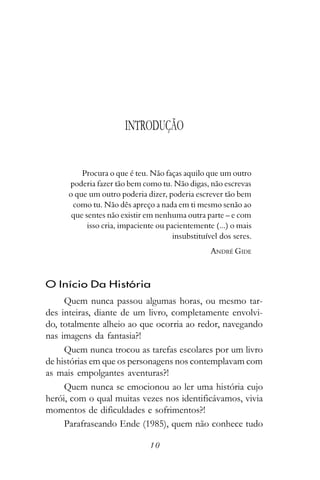 INTRODUÇÃO


          Procura o que é teu. Não faças aquilo que um outro
      poderia fazer tão bem como tu. Não digas, não escrevas
      o que um outro poderia dizer, poderia escrever tão bem
       como tu. Não dês apreço a nada em ti mesmo senão ao
       que sentes não existir em nenhuma outra parte – e com
            isso cria, impaciente ou pacientemente (...) o mais
                                       insubstituível dos seres.
                                                   ANDRÉ GIDE



O Início Da História
     Quem nunca passou algumas horas, ou mesmo tar-
des inteiras, diante de um livro, completamente envolvi-
do, totalmente alheio ao que ocorria ao redor, navegando
nas imagens da fantasia?!
     Quem nunca trocou as tarefas escolares por um livro
de histórias em que os personagens nos contemplavam com
as mais empolgantes aventuras?!
     Quem nunca se emocionou ao ler uma história cujo
herói, com o qual muitas vezes nos identificávamos, vivia
momentos de dificuldades e sofrimentos?!
     Parafraseando Ende (1985), quem não conhece tudo

                               10
 