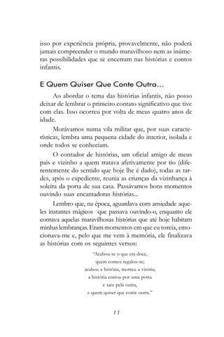 isso por experiência própria, provavelmente, não poderá
jamais compreender o mundo maravilhoso nem as inúme-
ras possibilidades que se encerram nas histórias e contos
infantis.

E Quem Quiser Que Conte Outra...
      Ao abordar o tema das histórias infantis, não posso
deixar de lembrar o primeiro contato significativo que tive
com elas. Isso ocorreu por volta de meus quatro anos de
idade.
      Morávamos numa vila militar que, por suas caracte-
rísticas, lembra uma pequena cidade do interior, isolada e
onde todos se conheciam.
      O contador de histórias, um oficial amigo de meus
pais e vizinho a quem tratava afetivamente por tio (dife-
rentemente do sentido que hoje lhe é dado), todas as tar-
des, após o expediente, reunia as crianças da vizinhança à
soleira da porta de sua casa. Passávamos bons momentos
ouvindo suas encantadoras histórias...
      Lembro que, na época, aguardava com ansiedade aque-
les instantes mágicos que passava ouvindo-o, enquanto ele
contava aquelas maravilhosas histórias que até hoje habitam
minhas lembranças. Eram momentos em que eu torcia, emo-
cionava-me e, pelo que me vem à memória, ele finalizava
as histórias com os seguintes versos:
                     “Acabou-se o que era doce,
                      quem comeu regalou-se;
                 acabou a história, morreu a vitória;
                  a história entrou por uma porta
                          e saiu pela outra,
                  e quem quiser que conte outra.”



                               11
 