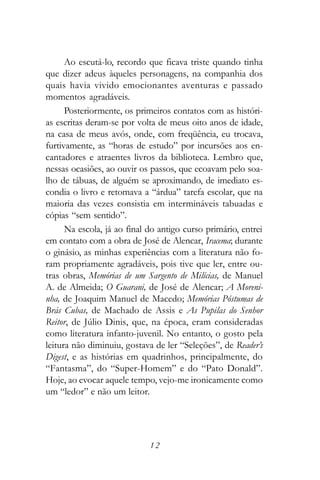 Ao escutá-lo, recordo que ficava triste quando tinha
que dizer adeus àqueles personagens, na companhia dos
quais havia vivido emocionantes aventuras e passado
momentos agradáveis.
      Posteriormente, os primeiros contatos com as históri-
as escritas deram-se por volta de meus oito anos de idade,
na casa de meus avós, onde, com freqüência, eu trocava,
furtivamente, as “horas de estudo” por incursões aos en-
cantadores e atraentes livros da biblioteca. Lembro que,
nessas ocasiões, ao ouvir os passos, que ecoavam pelo soa-
lho de tábuas, de alguém se aproximando, de imediato es-
condia o livro e retomava a “árdua” tarefa escolar, que na
maioria das vezes consistia em intermináveis tabuadas e
cópias “sem sentido”.
      Na escola, já ao final do antigo curso primário, entrei
em contato com a obra de José de Alencar, Iracema; durante
o ginásio, as minhas experiências com a literatura não fo-
ram propriamente agradáveis, pois tive que ler, entre ou-
tras obras, Memórias de um Sargento de Milícias, de Manuel
A. de Almeida; O Guarani, de José de Alencar; A Moreni-
nha, de Joaquim Manuel de Macedo; Memórias Póstumas de
Brás Cubas, de Machado de Assis e As Pupilas do Senhor
Reitor, de Júlio Dinis, que, na época, eram consideradas
como literatura infanto-juvenil. No entanto, o gosto pela
leitura não diminuiu, gostava de ler “Seleções”, de Reader’s
Digest, e as histórias em quadrinhos, principalmente, do
“Fantasma”, do “Super-Homem” e do “Pato Donald”.
Hoje, ao evocar aquele tempo, vejo-me ironicamente como
um “ledor” e não um leitor.




                             12
 
