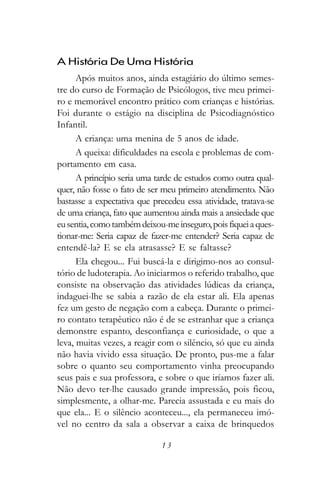 A História De Uma História
      Após muitos anos, ainda estagiário do último semes-
tre do curso de Formação de Psicólogos, tive meu primei-
ro e memorável encontro prático com crianças e histórias.
Foi durante o estágio na disciplina de Psicodiagnóstico
Infantil.
      A criança: uma menina de 5 anos de idade.
      A queixa: dificuldades na escola e problemas de com-
portamento em casa.
      A princípio seria uma tarde de estudos como outra qual-
quer, não fosse o fato de ser meu primeiro atendimento. Não
bastasse a expectativa que precedeu essa atividade, tratava-se
de uma criança, fato que aumentou ainda mais a ansiedade que
eu sentia, como também deixou-me inseguro, pois fiquei a ques-
tionar-me: Seria capaz de fazer-me entender? Seria capaz de
entendê-la? E se ela atrasasse? E se faltasse?
      Ela chegou... Fui buscá-la e dirigimo-nos ao consul-
tório de ludoterapia. Ao iniciarmos o referido trabalho, que
consiste na observação das atividades lúdicas da criança,
indaguei-lhe se sabia a razão de ela estar ali. Ela apenas
fez um gesto de negação com a cabeça. Durante o primei-
ro contato terapêutico não é de se estranhar que a criança
demonstre espanto, desconfiança e curiosidade, o que a
leva, muitas vezes, a reagir com o silêncio, só que eu ainda
não havia vivido essa situação. De pronto, pus-me a falar
sobre o quanto seu comportamento vinha preocupando
seus pais e sua professora, e sobre o que iríamos fazer ali.
Não devo ter-lhe causado grande impressão, pois ficou,
simplesmente, a olhar-me. Parecia assustada e eu mais do
que ela... E o silêncio aconteceu..., ela permaneceu imó-
vel no centro da sala a observar a caixa de brinquedos

                             13
 