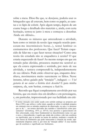 sobre a mesa. Disse-lhe que, se desejasse, poderia usar os
brinquedos que ali estavam, bem como os papéis, as cane-
tas e os lápis de colorir. Após algum tempo, depois de um
exame longo e detalhado dos materiais e, ainda, com certa
hesitação, sentou-se junto à mesa e começou a desenhar.
Ainda em silêncio...
      Durante os minutos que antecederam a atividade,
bem como os iniciais da sessão (que naquela ocasião pare-
ceram-me intermináveis horas...), tentei lembrar os
ensinamentos dos professores. Que fazer? Teriam esque-
cido de falar-me o que fazer nessas situações? Como uma
teoria tão estudada não se enquadrava à sessão? O que
estaria esquecendo de fazer? Ao mesmo tempo em que era
tomado pelas dúvidas, procurava manter-me sensível ao
que ela estava expressando e sentindo, por meio de sua
atividade, e tentava compreendê-la, independentemente
do seu silêncio. Pude então observar que, enquanto dese-
nhava, movimentava muito suavemente os lábios. Nesse
instante, talvez guiado pela “intuição”1, indaguei: — Você
gostaria de me contar a história deste desenho? E para minha
surpresa, ela, sem hesitar, começou a fazê-lo.
      Recordo que fiquei completamente envolvido por sua
história, que era muito rica em detalhes e em personagens,
e, em particular, impressionado por sua facilidade em criá-
1
    O termo intuição está sendo usado com sentido análogo ao proposto por
    Bion (1991), que utiliza o verbo intuir, quando se refere à realidade psíquica
    em contraste com os métodos empíricos de observação, ou seja, é o processo
    que se dá “... em termos derivados dos sentidos e classificáveis como pen-
    samentos” (Grimberg, 1973, p. 107-8). Isso permite o aparecimento do
    fato selecionado, como fator fundamental no descobrimento (uma vez que
    o novo, o desconhecido, é aquilo que ainda não evoluiu e não tem coerência
    ou significado), que se produz na mente do analista, mediante a reunião de
    uma massa de fenômenos que pode transcender à situação da sessão, apa-
    rentemente dispersos entre si, por meio da “intuição súbita”. É essa reunião
    que dá coerência e significado aos fenômenos.


                                       14
 