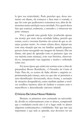 la (por sua criatividade). Pude perceber que, desse mo-
mento em diante, ela começou a ficar mais à vontade, o
que fez com que pudéssemos comunicar-nos, além de de-
monstrar muita satisfação nessa atividade. Foi a partir desse
fato que comecei, realmente, a entender e a interessar-me
pelas crianças.
     Vivi e aprendi uma grande lição (conhecida apenas
em teoria): por meio dessa atividade lúdica, percebi que
contar, ouvir e inventar histórias são coisas de que as cri-
anças gostam muito. Ao tomar ciência disso, deparei-me
com uma situação que me era familiar: quando pequeno,
passava horas navegando nas imagens da fantasia. Daí em
diante, não parei de aprender com os pacientes (que em
sua maioria eram crianças), com suas histórias, observan-
do-os, interpretando suas angústias e medos e refletindo
sobre isso.
     Foi nessa época que entrei em contato com a obra do
psicanalista Bruno Bettelheim, A Psicanálise dos Contos de
Fadas. Para ele, os contos de fadas aliviam a angústia ex-
perimentada pela criança, uma vez que não só permitem a
auto-identificação favorecendo, dessa forma, a aceitação
de situações desagradáveis, como também ajudam a resol-
ver conflitos internos; além de facilitar o contato com o
maravilhoso e desconhecido universo infantil.

O Início De Uma Nova História
     Durante os primeiros anos ensinando na universida-
de, devido ao relacionamento com os alunos, compreendi
que a verdadeira escola não é só o lugar onde os alunos
adquirem conhecimentos e habilidades. Não que não seja
importante o que nela se aprende, mas devemos ter em

                             15
 