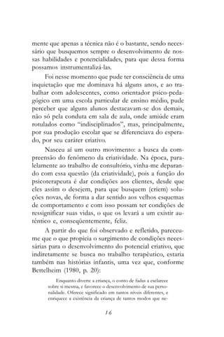 mente que apenas a técnica não é o bastante, sendo neces-
sário que busquemos sempre o desenvolvimento de nos-
sas habilidades e potencialidades, para que dessa forma
possamos instrumentalizá-las.
     Foi nesse momento que pude ter consciência de uma
inquietação que me dominava há alguns anos, e ao tra-
balhar com adolescentes, como orientador psico-peda-
gógico em uma escola particular de ensino médio, pude
perceber que alguns alunos destacavam-se dos demais,
não só pela conduta em sala de aula, onde amiúde eram
rotulados como “indisciplinados”, mas, principalmente,
por sua produção escolar que se diferenciava do espera-
do, por seu caráter criativo.
     Nasceu aí um outro movimento: a busca da com-
preensão do fenômeno da criatividade. Na época, para-
lelamente ao trabalho de consultório, vinha-me deparan-
do com essa questão (da criatividade), pois a função do
psicoterapeuta é dar condições aos clientes, desde que
eles assim o desejem, para que busquem (criem) solu-
ções novas, de forma a dar sentido aos velhos esquemas
de comportamento e com isso possam ter condições de
ressignificar suas vidas, o que os levará a um existir au-
têntico e, conseqüentemente, feliz.
     A partir do que foi observado e refletido, pareceu-
me que o que propicia o surgimento de condições neces-
sárias para o desenvolvimento do potencial criativo, que
indiretamente se busca no trabalho terapêutico, estaria
também nas histórias infantis, uma vez que, conforme
Bettelheim (1980, p. 20):
          Enquanto diverte a criança, o conto de fadas a esclarece
      sobre si mesma, e favorece o desenvolvimento de sua perso-
      nalidade. Oferece significado em tantos níveis diferentes, e
      enriquece a existência da criança de tantos modos que ne-

                                  16
 