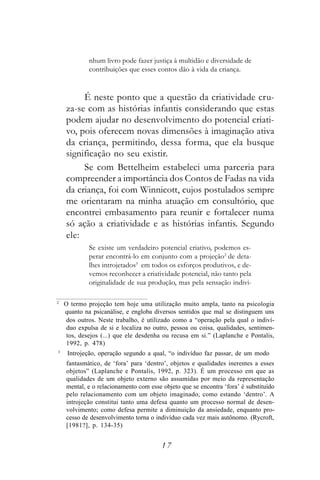 nhum livro pode fazer justiça à multidão e diversidade de
             contribuições que esses contos dão à vida da criança.


         É neste ponto que a questão da criatividade cru-
    za-se com as histórias infantis considerando que estas
    podem ajudar no desenvolvimento do potencial criati-
    vo, pois oferecem novas dimensões à imaginação ativa
    da criança, permitindo, dessa forma, que ela busque
    significação no seu existir.
         Se com Bettelheim estabeleci uma parceria para
    compreender a importância dos Contos de Fadas na vida
    da criança, foi com Winnicott, cujos postulados sempre
    me orientaram na minha atuação em consultório, que
    encontrei embasamento para reunir e fortalecer numa
    só ação a criatividade e as histórias infantis. Segundo
    ele:
             Se existe um verdadeiro potencial criativo, podemos es-
             perar encontrá-lo em conjunto com a projeção2 de deta-
             lhes introjetados3 em todos os esforços produtivos, e de-
             vemos reconhecer a criatividade potencial, não tanto pela
             originalidade de sua produção, mas pela sensação indivi-

2
    O termo projeção tem hoje uma utilização muito ampla, tanto na psicologia
    quanto na psicanálise, e engloba diversos sentidos que mal se distinguem uns
     dos outros. Neste trabalho, é utilizado como a “operação pela qual o indiví-
     duo expulsa de si e localiza no outro, pessoa ou coisa, qualidades, sentimen-
     tos, desejos (...) que ele desdenha ou recusa em si.” (Laplanche e Pontalis,
     1992, p. 478)
3
     Introjeção, operação segundo a qual, “o indivíduo faz passar, de um modo
    fantasmático, de ‘fora’ para ‘dentro’, objetos e qualidades inerentes a esses
    objetos” (Laplanche e Pontalis, 1992, p. 323). É um processo em que as
    qualidades de um objeto externo são assumidas por meio da representação
    mental, e o relacionamento com esse objeto que se encontra ‘fora’ é substituído
    pelo relacionamento com um objeto imaginado, como estando ‘dentro’. A
    introjeção constitui tanto uma defesa quanto um processo normal de desen-
    volvimento; como defesa permite a diminuição da ansiedade, enquanto pro-
    cesso de desenvolvimento torna o indivíduo cada vez mais autônomo. (Rycroft,
    [1981?], p. 134-35)


                                        17
 