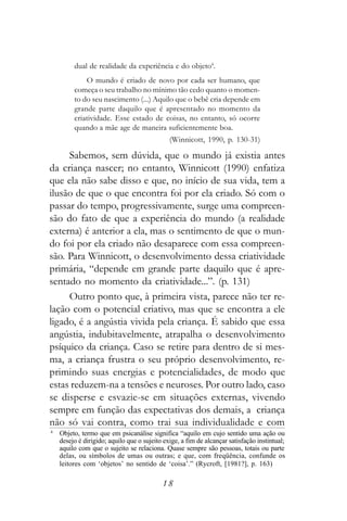 dual de realidade da experiência e do objeto4.
             O mundo é criado de novo por cada ser humano, que
         começa o seu trabalho no mínimo tão cedo quanto o momen-
         to do seu nascimento (...) Aquilo que o bebê cria depende em
         grande parte daquilo que é apresentado no momento da
         criatividade. Esse estado de coisas, no entanto, só ocorre
         quando a mãe age de maneira suficientemente boa.
                                              (Winnicott, 1990, p. 130-31)

     Sabemos, sem dúvida, que o mundo já existia antes
da criança nascer; no entanto, Winnicott (1990) enfatiza
que ela não sabe disso e que, no início de sua vida, tem a
ilusão de que o que encontra foi por ela criado. Só com o
passar do tempo, progressivamente, surge uma compreen-
são do fato de que a experiência do mundo (a realidade
externa) é anterior a ela, mas o sentimento de que o mun-
do foi por ela criado não desaparece com essa compreen-
são. Para Winnicott, o desenvolvimento dessa criatividade
primária, “depende em grande parte daquilo que é apre-
sentado no momento da criatividade...”. (p. 131)
     Outro ponto que, à primeira vista, parece não ter re-
lação com o potencial criativo, mas que se encontra a ele
ligado, é a angústia vivida pela criança. É sabido que essa
angústia, indubitavelmente, atrapalha o desenvolvimento
psíquico da criança. Caso se retire para dentro de si mes-
ma, a criança frustra o seu próprio desenvolvimento, re-
primindo suas energias e potencialidades, de modo que
estas reduzem-na a tensões e neuroses. Por outro lado, caso
se disperse e esvazie-se em situações externas, vivendo
sempre em função das expectativas dos demais, a criança
não só vai contra, como trai sua individualidade e com
4
    Objeto, termo que em psicanálise significa “aquilo em cujo sentido uma ação ou
    desejo é dirigido; aquilo que o sujeito exige, a fim de alcançar satisfação instintual;
    aquilo com que o sujeito se relaciona. Quase sempre são pessoas, totais ou parte
    delas, ou símbolos de umas ou outras; e que, com freqüência, confunde os
    leitores com ‘objetos’ no sentido de ‘coisa’.” (Rycroft, [1981?], p. 163)

                                           18
 