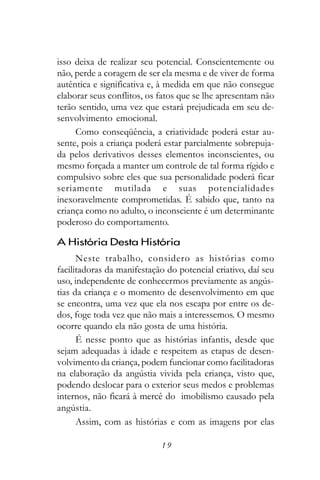 isso deixa de realizar seu potencial. Conscientemente ou
não, perde a coragem de ser ela mesma e de viver de forma
autêntica e significativa e, à medida em que não consegue
elaborar seus conflitos, os fatos que se lhe apresentam não
terão sentido, uma vez que estará prejudicada em seu de-
senvolvimento emocional.
     Como conseqüência, a criatividade poderá estar au-
sente, pois a criança poderá estar parcialmente sobrepuja-
da pelos derivativos desses elementos inconscientes, ou
mesmo forçada a manter um controle de tal forma rígido e
compulsivo sobre eles que sua personalidade poderá ficar
seriamente mutilada e suas potencialidades
inexoravelmente comprometidas. É sabido que, tanto na
criança como no adulto, o inconsciente é um determinante
poderoso do comportamento.

A História Desta História
      Neste trabalho, considero as histórias como
facilitadoras da manifestação do potencial criativo, daí seu
uso, independente de conhecermos previamente as angús-
tias da criança e o momento de desenvolvimento em que
se encontra, uma vez que ela nos escapa por entre os de-
dos, foge toda vez que não mais a interessemos. O mesmo
ocorre quando ela não gosta de uma história.
      É nesse ponto que as histórias infantis, desde que
sejam adequadas à idade e respeitem as etapas de desen-
volvimento da criança, podem funcionar como facilitadoras
na elaboração da angústia vivida pela criança, visto que,
podendo deslocar para o exterior seus medos e problemas
internos, não ficará à mercê do imobilismo causado pela
angústia.
      Assim, com as histórias e com as imagens por elas

                            19
 