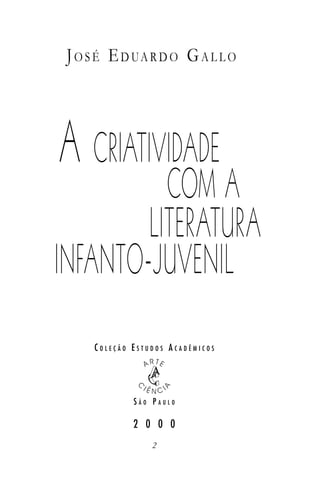J O S É E D UA R D O G A L L O




A CRIATIVIDADE
          COM A
        LITERATURA
INFANTO-JUVENIL
     COLEÇÃO ESTUDOS ACADÊMICOS




             SÃO PAULO

             2 0 0 0
                 2
 