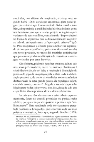 suscitadas, que afloram da imaginação, a criança terá, se-
gundo Safra (1984), condições emocionais para poder jo-
gar com as idéias que forem surgindo. Safra ressalta, tam-
bém, a importância e a utilidade das histórias infantis como
um facilitador para que a criança projete as angústias pro-
venientes de seus conflitos, considerando “imprescindível
tal forma de expressão para o desenvolvimento cognitivo
ao lado do enriquecimento da ‘apercepção criativa’5” (p.5-
6). Pela imaginação, a criança pode ampliar sua capacida-
de de integrar experiências, pois estas são transformadas
em novos produtos, por meio das múltiplas combinações
que podem surgir das modificações da memória e das ima-
gens evocadas por essas histórias.
      Não obstante, podemos perceber em nossa cultura que,
nos anos pré-escolares, entre os maiores obstáculos à
criatividade estão, de um lado, a tendência à diminuição do
período do jogo da imaginação pela ênfase dada à alfabeti-
zação precoce e, de outro, as condições sócio-econômicas
desfavoráveis de uma grande parcela da população infantil
em idade escolar, que se vê obrigada a assumir responsabi-
lidades para poder sobreviver e, com isso, deixa de lado essa
etapa lúdica tão importante de seu desenvolvimento.
      As crianças não abandonam a criatividade esponta-
neamente, fazem-no quando premiadas ou punidas pelos
adultos, que querem que elas passem a pensar e agir “rea-
listicamente”. Essa tendência pode ser claramente perce-
bida nos livros e brinquedos, que se tornam cada vez mais
práticos e realísticos, fator que, segundo Kneller (1978),
5
    Definida por ele, como sendo a “capacidade do sujeito reconhecer a realida-
    de externa e reinterpretá-la segundo suas características pessoais. Isso sig-
    nifica estar pessoalmente presente sem estar submetido ao mundo externo
    e nem tampouco interpretá-lo de forma delirante, mas sim em uma inter-
    pretação pessoal do mundo que o rodeia.” (Safra, 1984, p. 5-6)


                                       20
 