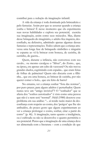 contribui para a redução da imaginação infantil.
     A vida da criança é toda dominada pela brincadeira e
pelo fantasiar. Assim por que se assustar quando a criança
sonha e brinca? É nesse momento que ela experimenta
suas novas habilidades e explora seu potencial, exercita
sua imaginação, assim como seus músculos. Mas, diante
desse brinquedo do imaginário, o adulto fica inquieto, des-
confiado, na defensiva, admitindo apenas algumas dessas
fantasias e representações. Todos sabem que a criança atra-
vessa uma longa fase de brinquedo simbólico e ninguém
se espanta ao vê-la brincar com boneca, de casinha, de
carrinho, de guerra...
     Quem, durante a infância, não conversou com seu
cavalo... ou mesmo cavalgou o “Silver”, do Zorro... que,
na época, era apenas um cabo de vassoura? Ou não travou
grandes duelos, esgrimindo com espadas... que eram feitas
de folhas de palmeiras? Quem não discutiu com a filhi-
nha... que era uma boneca, ao brincar de casinha, por não
querer comer o bolo... que era feito de barro?
     No entanto, ver a criança sonhar “fora das normas”,
por puro prazer, para alguns adultos é perturbador. Quem
nunca teve um “amigo invisível”? O “sonhador” que se
afasta dos “sonhos autorizados” é visto como uma pessoa
que não é e nem será “normal”. Held (1980) descreve esse
problema em sua análise: “... aí reside razão maior da des-
confiança com respeito ao conto, dos ‘perigos’ que lhe são
atribuídos, do pouco gosto que alguns experimentam ao
ver a criança prolongar o conto, sonhar, criar a partir do
conto” (p. 46). A imaginação, tanto quanto a inteligência,
ou é cultivada ou não se desenvolve o quanto permitiria o
seu potencial. Penso que a imaginação de uma criança deve
ser alimentada com a literatura – com a condição de que

                            21
 