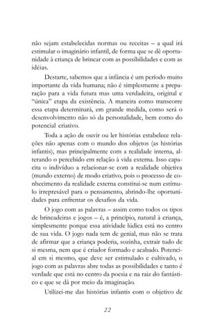 não sejam estabelecidas normas ou receitas – a qual irá
estimular o imaginário infantil, de forma que se dê oportu-
nidade à criança de brincar com as possibilidades e com as
idéias.
      Destarte, sabemos que a infância é um período muito
importante da vida humana; não é simplesmente a prepa-
ração para a vida futura mas uma verdadeira, original e
“única” etapa da existência. A maneira como transcorre
essa etapa determinará, em grande medida, como será o
desenvolvimento não só da personalidade, bem como do
potencial criativo.
      Toda a ação de ouvir ou ler histórias estabelece rela-
ções não apenas com o mundo dos objetos (as histórias
infantis), mas principalmente com a realidade interna, al-
terando o percebido em relação à vida externa. Isso capa-
cita o indivíduo a relacionar-se com a realidade objetiva
(mundo externo) de modo criativo, pois o processo de co-
nhecimento da realidade externa constitui-se num estímu-
lo irrepresável para o pensamento, abrindo-lhe oportuni-
dades para enfrentar os desafios da vida.
      O jogo com as palavras – assim como todos os tipos
de brincadeiras e jogos – é, a princípio, natural à criança,
simplesmente porque essa atividade lúdica está no centro
de sua vida. O jogo nada tem de genial, mas não se trata
de afirmar que a criança poderia, sozinha, extrair tudo de
si mesma, nem que é criador formado e acabado. Potenci-
al em si mesmo, que deve ser estimulado e cultivado, o
jogo com as palavras abre todas as possibilidades e tanto é
verdade que está no centro da poesia e na raiz do fantásti-
co e que se dá por meio da imaginação.
      Utilizei-me das histórias infantis com o objetivo de

                            22
 